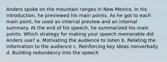 Anders spoke on the mountain ranges in New Mexico. In his introduction, he previewed his main points. As he got to each main point, he used an internal preview and an internal summary. At the end of his speech, he summarized his main points. Which strategy for making your speech memorable did Anders use? a. Motivating the audience to listen b. Relating the information to the audience c. Reinforcing key ideas nonverbally d. Building redundancy into the speech