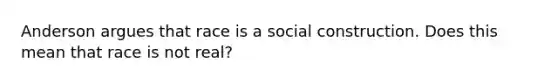 Anderson argues that race is a social construction. Does this mean that race is not real?