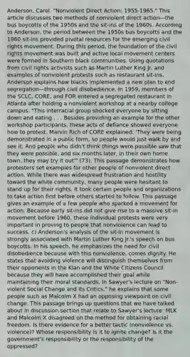 Anderson, Carol. "Nonviolent Direct Action: 1955-1965." This article discusses two methods of nonviolent direct action—the bus boycotts of the 1950s and the sit-ins of the 1960s. According to Anderson, the period between the 1950s bus boycotts and the 1960 sit-ins provided pivotal resources for the emerging civil rights movement. During this period, the foundation of <a href='https://www.questionai.com/knowledge/kwq766eC44-the-civil-rights-movement' class='anchor-knowledge'>the civil rights movement</a> was built and active local movement centers were formed in Southern black communities. Using quotations from civil rights activists such as Martin Luther King Jr. and examples of nonviolent protests such as restaurant sit-ins, Anderson explains how blacks implemented a new plan to end segregation—through civil disobedience. In 1959, members of the SCLC, CORE, and FOR entered a segregated restaurant in Atlanta after holding a nonviolent workshop at a nearby college campus. "This interracial group shocked everyone by sitting down and eating . . . Besides providing an example for the other workshop participants, these acts of defiance showed everyone how to protest. Marvin Rich of CORE explained: 'They were being demonstrated in a public form, so people would just walk by and see it. And people who didn't think things were possible saw that they were possible, and six months later, in their own home town, they may try it out'" (73). This passage demonstrates how protesters set examples for other people of nonviolent direct action. While there was widespread frustration and hostility toward the white community, many people were hesitant to stand up for their rights. It took certain people and organizations to take action first before others started to follow. This passage gives an example of a few people who sparked a movement for action. Because early sit-ins did not give rise to a massive sit-in movement before 1960, these individual protests were very important in proving to people that nonviolence can lead to success. c) Anderson's analysis of the sit-in movement is strongly associated with Martin Luther King Jr.'s speech on bus boycotts. In his speech, he emphasizes the need for civil disobedience because with this nonviolence, comes dignity. He states that avoiding violence will distinguish themselves from their opponents in the Klan and the White Citizens Council because they will have accomplished their goal while maintaining their moral standards. In Sawyer's lecture on "Non-violent Social Change and its Critics," he explains that some people such as Malcolm X had an opposing viewpoint on civil change. This passage brings up questions that we have talked about in discussion section that relate to Sawyer's lecture: MLK and Malcolm X disagreed on the method for obtaining racial freedom. Is there evidence for a better tactic (nonviolence vs. violence)? Whose responsibility is it to ignite change? Is it the government's responsibility or the responsibility of the oppressed?