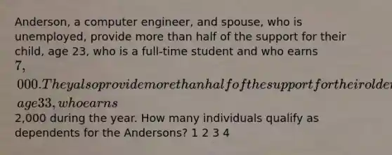 Anderson, a computer engineer, and spouse, who is unemployed, provide more than half of the support for their child, age 23, who is a full-time student and who earns 7,000. They also provide more than half of the support for their older child, age 33, who earns2,000 during the year. How many individuals qualify as dependents for the Andersons? 1 2 3 4