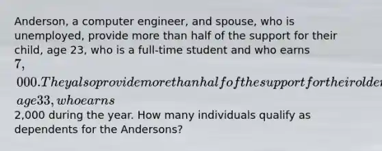 Anderson, a computer engineer, and spouse, who is unemployed, provide more than half of the support for their child, age 23, who is a full-time student and who earns 7,000. They also provide more than half of the support for their older child, age 33, who earns2,000 during the year. How many individuals qualify as dependents for the Andersons?