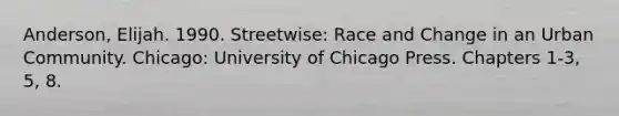 Anderson, Elijah. 1990. Streetwise: Race and Change in an Urban Community. Chicago: University of Chicago Press. Chapters 1-3, 5, 8.