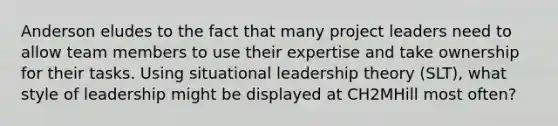 Anderson eludes to the fact that many project leaders need to allow team members to use their expertise and take ownership for their tasks. Using situational leadership theory​ (SLT), what style of leadership might be displayed at CH2MHill most​ often?