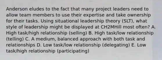 Anderson eludes to the fact that many project leaders need to allow team members to use their expertise and take ownership for their tasks. Using situational leadership theory​ (SLT), what style of leadership might be displayed at CH2MHill most​ often? A. High​ task/high relationship​ (selling) B. High​ task/low relationship​ (telling) C. A​ medium, balanced approach with both task and relationships D. Low​ task/low relationship​ (delegating) E. Low​ task/high relationship​ (participating)