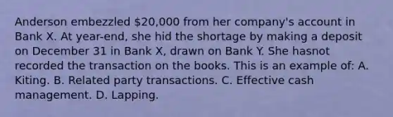 Anderson embezzled 20,000 from her company's account in Bank X. At year-end, she hid the shortage by making a deposit on December 31 in Bank X, drawn on Bank Y. She hasnot recorded the transaction on the books. This is an example of: A. Kiting. B. Related party transactions. C. Effective cash management. D. Lapping.