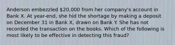 Anderson embezzled 20,000 from her company's account in Bank X. At year-end, she hid the shortage by making a deposit on December 31 in Bank X, drawn on Bank Y. She has not recorded the transaction on the books. Which of the following is most likely to be effective in detecting this fraud?