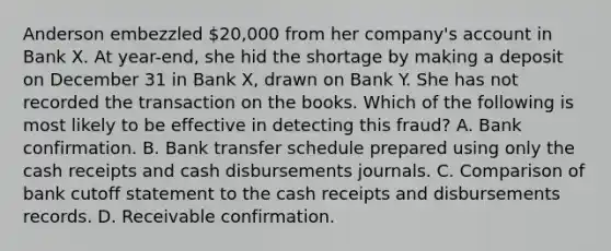 Anderson embezzled 20,000 from her company's account in Bank X. At year-end, she hid the shortage by making a deposit on December 31 in Bank X, drawn on Bank Y. She has not recorded the transaction on the books. Which of the following is most likely to be effective in detecting this fraud? A. Bank confirmation. B. Bank transfer schedule prepared using only the cash receipts and cash disbursements journals. C. Comparison of bank cutoff statement to the cash receipts and disbursements records. D. Receivable confirmation.