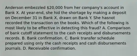 Anderson embezzled 20,000 from her company's account in Bank X. At year-end, she hid the shortage by making a deposit on December 31 in Bank X, drawn on Bank Y. She hasnot recorded the transaction on the books. Which of the following is most likely to be effective in detecting this fraud? A. Comparison of bank cutoff statement to the cash receipts and disbursements records. B. Bank confirmation. C. Bank transfer schedule prepared using only the cash receipts and cash disbursements journals. D. Receivable confirmation.