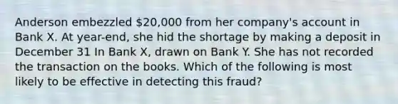 Anderson embezzled 20,000 from her company's account in Bank X. At year-end, she hid the shortage by making a deposit in December 31 In Bank X, drawn on Bank Y. She has not recorded the transaction on the books. Which of the following is most likely to be effective in detecting this fraud?