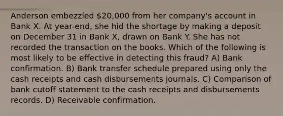 Anderson embezzled 20,000 from her company's account in Bank X. At year-end, she hid the shortage by making a deposit on December 31 in Bank X, drawn on Bank Y. She has not recorded the transaction on the books. Which of the following is most likely to be effective in detecting this fraud? A) Bank confirmation. B) Bank transfer schedule prepared using only the cash receipts and cash disbursements journals. C) Comparison of bank cutoff statement to the cash receipts and disbursements records. D) Receivable confirmation.