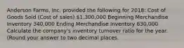 Anderson​ Farms, Inc. provided the following for​ 2018: Cost of Goods Sold​ (Cost of​ sales) ​1,300,000 Beginning Merchandise Inventory ​340,000 Ending Merchandise Inventory ​630,000 Calculate the​ company's inventory turnover ratio for the year.​ (Round your answer to two decimal​ places.