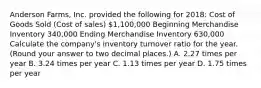 Anderson​ Farms, Inc. provided the following for​ 2018: Cost of Goods Sold​ (Cost of​ sales) 1,100,000 Beginning Merchandise Inventory 340,000 Ending Merchandise Inventory 630,000 Calculate the​ company's inventory turnover ratio for the year.​ (Round your answer to two decimal​ places.) A. 2.27 times per year B. 3.24 times per year C. 1.13 times per year D. 1.75 times per year