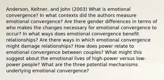 Anderson, Keltner, and John (2003) What is emotional convergence? In what contexts did the authors measure emotional convergence? Are there gender differences in terms of who makes the changes necessary for emotional convergence to occur? In what ways does emotional convergence benefit relationships? Are there ways in which emotional convergence might damage relationships? How does power relate to emotional convergence between couples? What might this suggest about the emotional lives of high-power versus low-power people? What are the three potential mechanisms underlying emotional convergence?