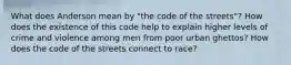 What does Anderson mean by "the code of the streets"? How does the existence of this code help to explain higher levels of crime and violence among men from poor urban ghettos? How does the code of the streets connect to race?