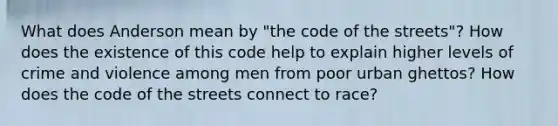 What does Anderson mean by "the code of the streets"? How does the existence of this code help to explain higher levels of crime and violence among men from poor urban ghettos? How does the code of the streets connect to race?