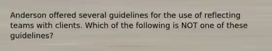 Anderson offered several guidelines for the use of reflecting teams with clients. Which of the following is NOT one of these guidelines?