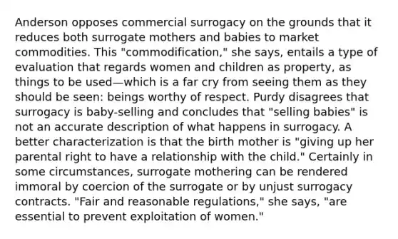 Anderson opposes commercial surrogacy on the grounds that it reduces both surrogate mothers and babies to market commodities. This "commodification," she says, entails a type of evaluation that regards women and children as property, as things to be used—which is a far cry from seeing them as they should be seen: beings worthy of respect. Purdy disagrees that surrogacy is baby-selling and concludes that "selling babies" is not an accurate description of what happens in surrogacy. A better characterization is that the birth mother is "giving up her parental right to have a relationship with the child." Certainly in some circumstances, surrogate mothering can be rendered immoral by coercion of the surrogate or by unjust surrogacy contracts. "Fair and reasonable regulations," she says, "are essential to prevent exploitation of women."