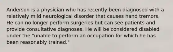 Anderson is a physician who has recently been diagnosed with a relatively mild neurological disorder that causes hand tremors. He can no longer perform surgeries but can see patients and provide consultative diagnoses. He will be considered disabled under the "unable to perform an occupation for which he has been reasonably trained."