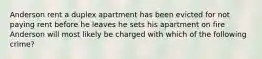 Anderson rent a duplex apartment has been evicted for not paying rent before he leaves he sets his apartment on fire Anderson will most likely be charged with which of the following crime?