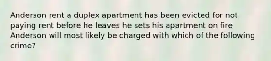 Anderson rent a duplex apartment has been evicted for not paying rent before he leaves he sets his apartment on fire Anderson will most likely be charged with which of the following crime?