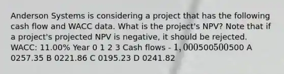 Anderson Systems is considering a project that has the following cash flow and WACC data. What is the project's NPV? Note that if a project's projected NPV is negative, it should be rejected. WACC: 11.00% Year 0 1 2 3 Cash flows - 1,000500500500 A 0257.35 B 0221.86 C 0195.23 D 0241.82