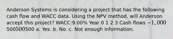 Anderson Systems is considering a project that has the following cash flow and WACC data. Using the NPV method, will Anderson accept this project? WACC:9.00% Year 0 1 2 3 Cash flows −1,000500500500 a. Yes. b. No. c. Not enough information.