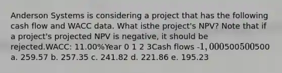 Anderson Systems is considering a project that has the following cash flow and WACC data. What isthe project's NPV? Note that if a project's projected NPV is negative, it should be rejected.WACC: 11.00%Year 0 1 2 3Cash flows -1,000500500500 a. 259.57 b. 257.35 c. 241.82 d. 221.86 e. 195.23