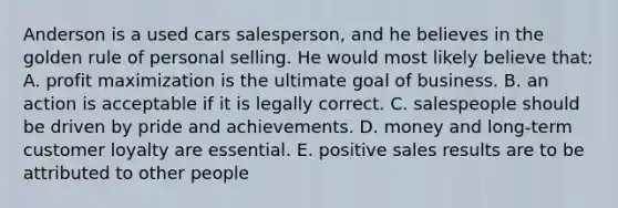 Anderson is a used cars salesperson, and he believes in the golden rule of personal selling. He would most likely believe that: A. profit maximization is the ultimate goal of business. B. an action is acceptable if it is legally correct. C. salespeople should be driven by pride and achievements. D. money and long-term customer loyalty are essential. E. positive sales results are to be attributed to other people