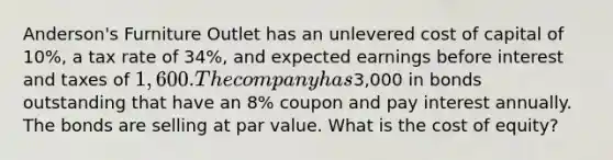 Anderson's Furniture Outlet has an unlevered cost of capital of 10%, a tax rate of 34%, and expected earnings before interest and taxes of 1,600. The company has3,000 in bonds outstanding that have an 8% coupon and pay interest annually. The bonds are selling at par value. What is the cost of equity?