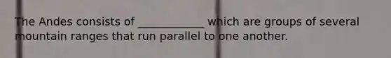 The Andes consists of ____________ which are groups of several mountain ranges that run parallel to one another.