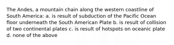 The Andes, a mountain chain along the western coastline of South America: a. is result of subduction of the Pacific Ocean floor underneath the South American Plate b. is result of collision of two continental plates c. is result of hotspots on oceanic plate d. none of the above