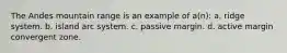 The Andes mountain range is an example of a(n): a. ridge system. b. island arc system. c. passive margin. d. active margin convergent zone.