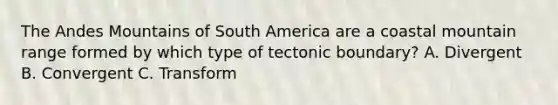 The Andes Mountains of South America are a coastal mountain range formed by which type of tectonic boundary? A. Divergent B. Convergent C. Transform