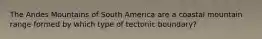 The Andes Mountains of South America are a coastal mountain range formed by which type of tectonic boundary?