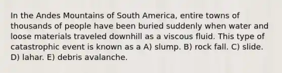 In the Andes Mountains of South America, entire towns of thousands of people have been buried suddenly when water and loose materials traveled downhill as a viscous fluid. This type of catastrophic event is known as a A) slump. B) rock fall. C) slide. D) lahar. E) debris avalanche.