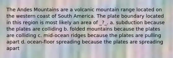 The Andes Mountains are a volcanic mountain range located on the western coast of South America. The plate boundary located in this region is most likely an area of _?_. a. subduction because the plates are colliding b. folded mountains because the plates are colliding c. mid-ocean ridges because the plates are pulling apart d. ocean-floor spreading because the plates are spreading apart