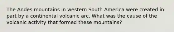 The Andes mountains in western South America were created in part by a continental volcanic arc. What was the cause of the volcanic activity that formed these mountains?