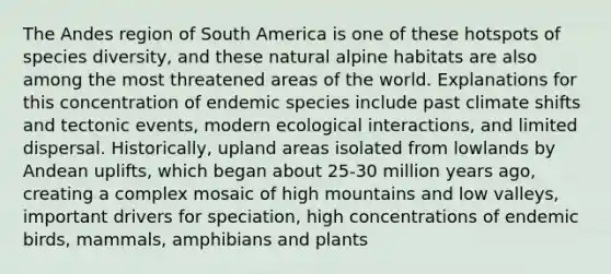 The Andes region of South America is one of these hotspots of species diversity, and these natural alpine habitats are also among the most threatened areas of the world. Explanations for this concentration of endemic species include past climate shifts and tectonic events, modern ecological interactions, and limited dispersal. Historically, upland areas isolated from lowlands by Andean uplifts, which began about 25-30 million years ago, creating a complex mosaic of high mountains and low valleys, important drivers for speciation, high concentrations of endemic birds, mammals, amphibians and plants