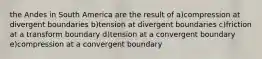 the Andes in South America are the result of a)compression at divergent boundaries b)tension at divergent boundaries c)friction at a transform boundary d)tension at a convergent boundary e)compression at a convergent boundary