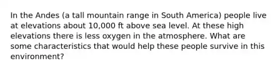 In the Andes (a tall mountain range in South America) people live at elevations about 10,000 ft above sea level. At these high elevations there is less oxygen in the atmosphere. What are some characteristics that would help these people survive in this environment?