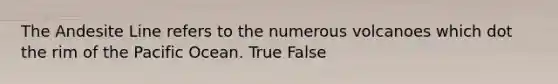 The Andesite Line refers to the numerous volcanoes which dot the rim of the Pacific Ocean. True False