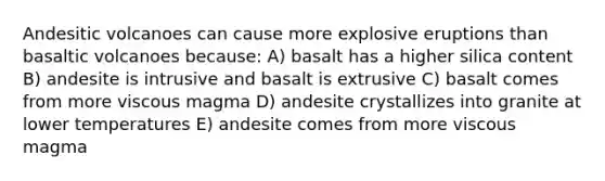 Andesitic volcanoes can cause more explosive eruptions than basaltic volcanoes because: A) basalt has a higher silica content B) andesite is intrusive and basalt is extrusive C) basalt comes from more viscous magma D) andesite crystallizes into granite at lower temperatures E) andesite comes from more viscous magma