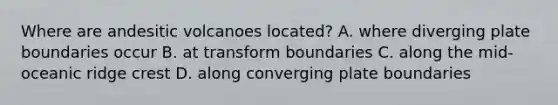 Where are andesitic volcanoes located? A. where diverging plate boundaries occur B. at transform boundaries C. along the mid-oceanic ridge crest D. along converging plate boundaries