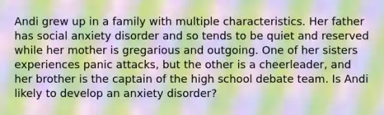 Andi grew up in a family with multiple characteristics. Her father has social anxiety disorder and so tends to be quiet and reserved while her mother is gregarious and outgoing. One of her sisters experiences panic attacks, but the other is a cheerleader, and her brother is the captain of the high school debate team. Is Andi likely to develop an anxiety disorder?