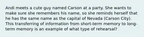 Andi meets a cute guy named Carson at a party. She wants to make sure she remembers his name, so she reminds herself that he has the same name as the capital of Nevada (Carson City). This transferring of information from short-term memory to long-term memory is an example of what type of rehearsal?