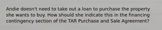 Andie doesn't need to take out a loan to purchase the property she wants to buy. How should she indicate this in the financing contingency section of the TAR Purchase and Sale Agreement?