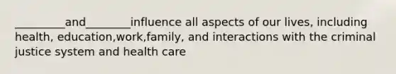 _________and________influence all aspects of our lives, including health, education,work,family, and interactions with the criminal justice system and health care