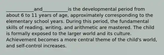 ____________and___________is the developmental period from about 6 to 11 years of age, approximately corresponding to the elementary school years. During this period, the fundamental skills of reading, writing, and arithmetic are mastered. The child is formally exposed to the larger world and its culture. Achievement becomes a more central theme of the child's world, and self-control increases.