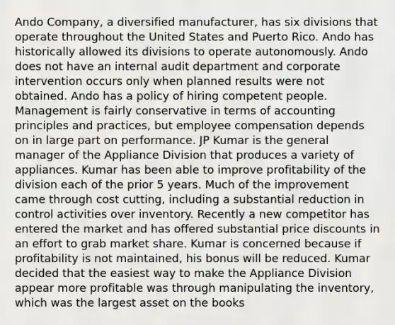 Ando Company, a diversified manufacturer, has six divisions that operate throughout the United States and Puerto Rico. Ando has historically allowed its divisions to operate autonomously. Ando does not have an internal audit department and corporate intervention occurs only when planned results were not obtained. Ando has a policy of hiring competent people. Management is fairly conservative in terms of accounting principles and practices, but employee compensation depends on in large part on performance. JP Kumar is the general manager of the Appliance Division that produces a variety of appliances. Kumar has been able to improve profitability of the division each of the prior 5 years. Much of the improvement came through cost cutting, including a substantial reduction in control activities over inventory. Recently a new competitor has entered the market and has offered substantial price discounts in an effort to grab market share. Kumar is concerned because if profitability is not maintained, his bonus will be reduced. Kumar decided that the easiest way to make the Appliance Division appear more profitable was through manipulating the inventory, which was the largest asset on the books