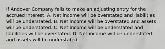 If Andover Company fails to make an adjusting entry for the accrued interest, A. Net income will be overstated and liabilities will be understated. B. Net income will be overstated and assets will be understated. C. Net income will be understated and liabilities will be overstated. D. Net income will be understated and assets will be understated.